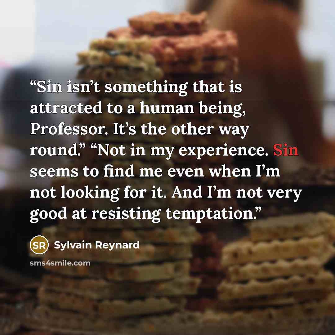 “Sin isn’t something that is attracted to a human being, Professor. It’s the other way round.” “Not in my experience. Sin seems to find me even when I’m not looking for it. And I’m not very good at resisting temptation.” quote by Sylvain Reynard