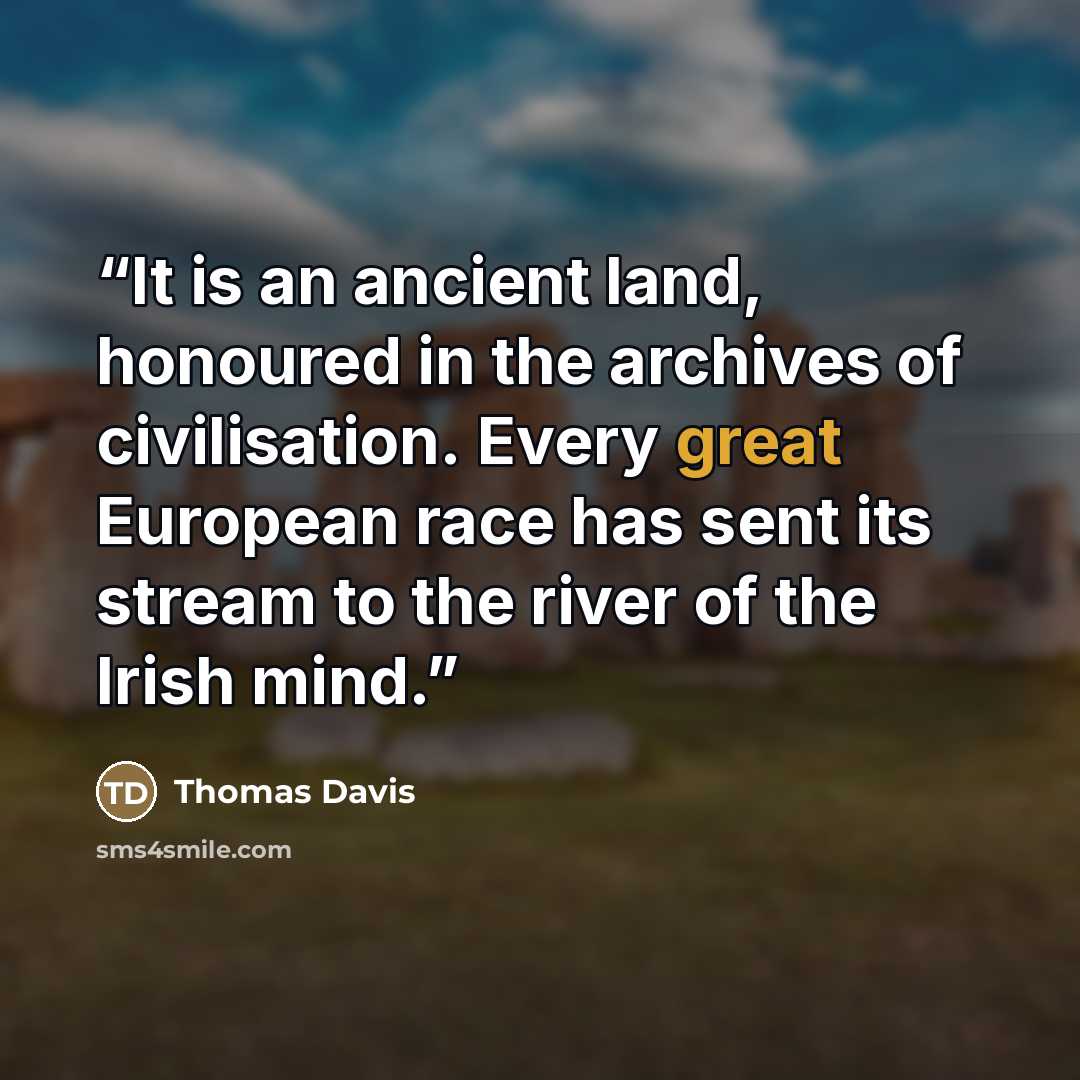 “It is an ancient land, honoured in the archives of civilisation. Every great European race has sent its stream to the river of the Irish mind.” quote by Thomas Davis