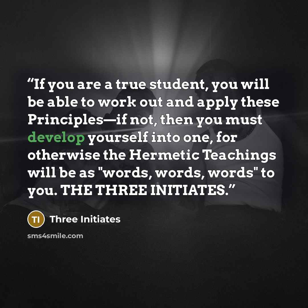 “If you are a true student, you will be able to work out and apply these Principles—if not, then you must develop yourself into one, for otherwise the Hermetic Teachings will be as "words, words, words" to you. THE THREE INITIATES.” quote by Three Initiates