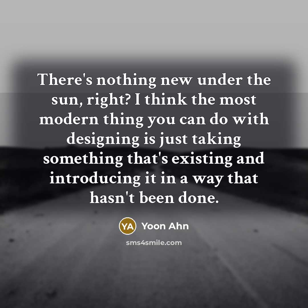 “There's nothing new under the sun, right? I think the most modern thing you can do with designing is just taking something that's existing and introducing it in a way that hasn't been done.” quote by Yoon Ahn