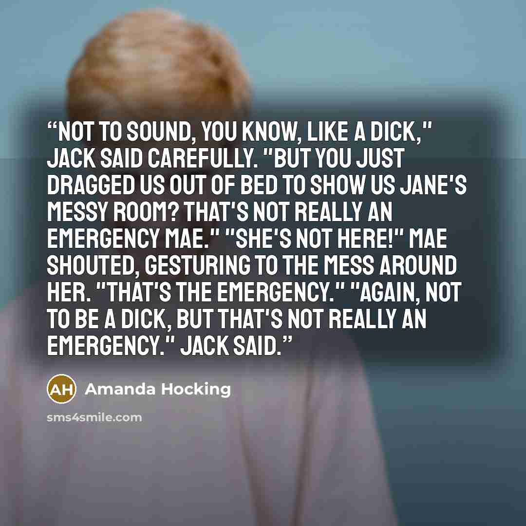 “Not to sound, you know, like a dick," Jack said carefully. "But you just dragged us out of bed to show us Jane's messy room? That's not really an emergency Mae." "She's not here!" Mae shouted, gesturing to the mess around her. "That's the emergency." "Again, not to be a dick, but that's not really…” quote by Amanda Hocking