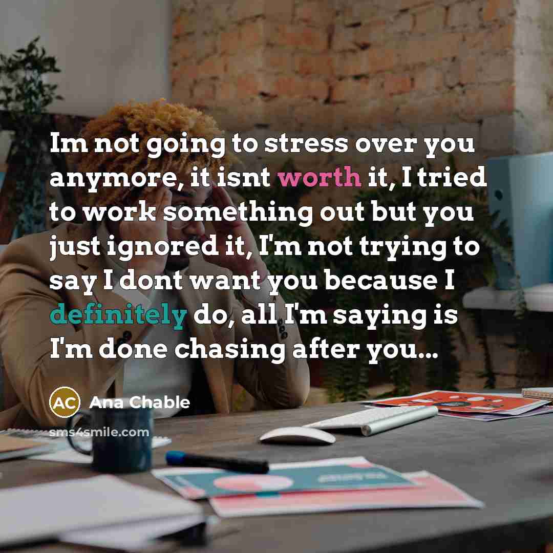 “Im not going to stress over you anymore, it isnt worth it, I tried to work something out but you just ignored it, I'm not trying to say I dont want you because I definitely do, all I'm saying is I'm done chasing after you...” quote by Ana Chable