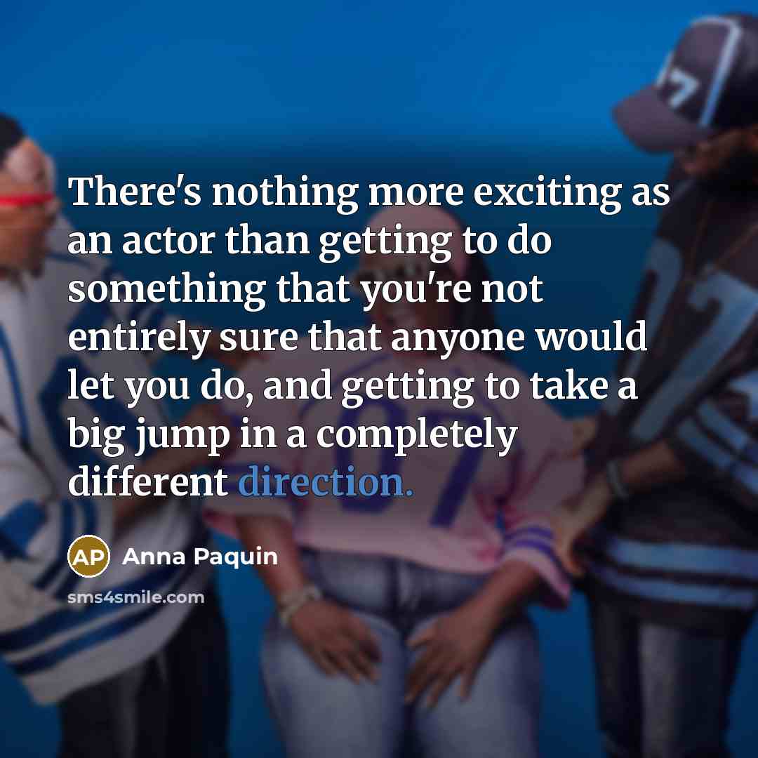 “There's nothing more exciting as an actor than getting to do something that you're not entirely sure that anyone would let you do, and getting to take a big jump in a completely different direction.” quote by Anna Paquin