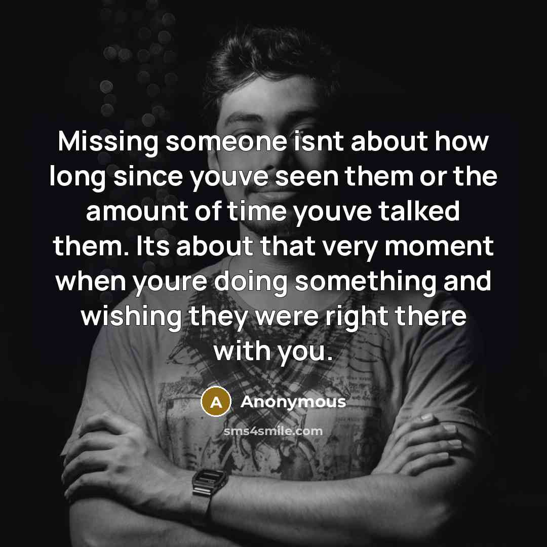 “Missing someone isnt about how long since youve seen them or the amount of time youve talked them. Its about that very moment when youre doing something and wishing they were right there with you.” quote by Anonymous