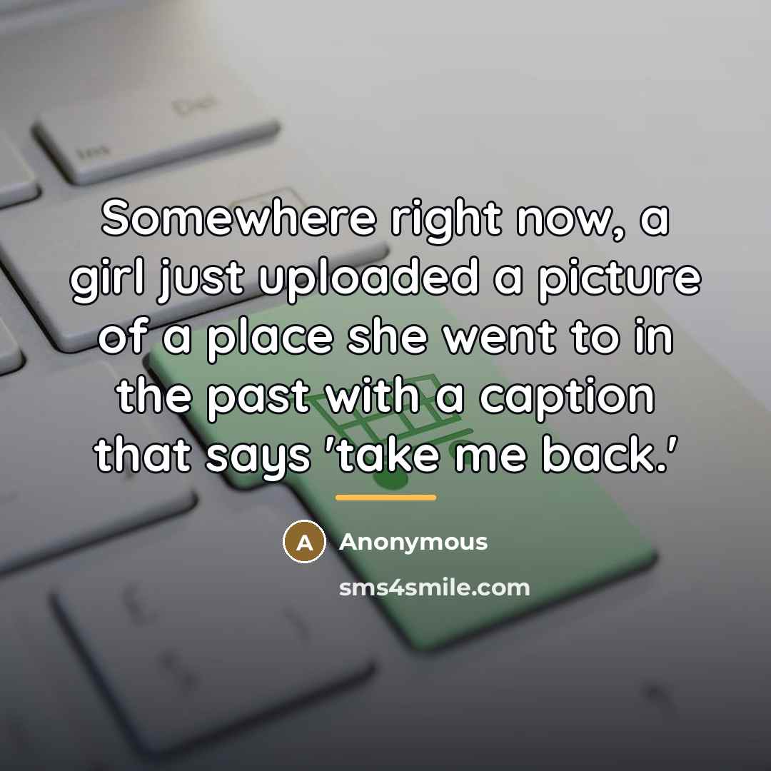 “Somewhere right now, a girl just uploaded a picture of a place she went to in the past with a caption that says 'take me back.'” quote by Anonymous