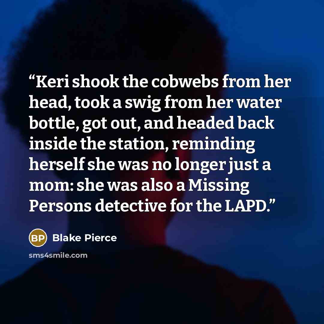 “Keri shook the cobwebs from her head, took a swig from her water bottle, got out, and headed back inside the station, reminding herself she was no longer just a mom: she was also a Missing Persons detective for the LAPD.” quote by Blake Pierce