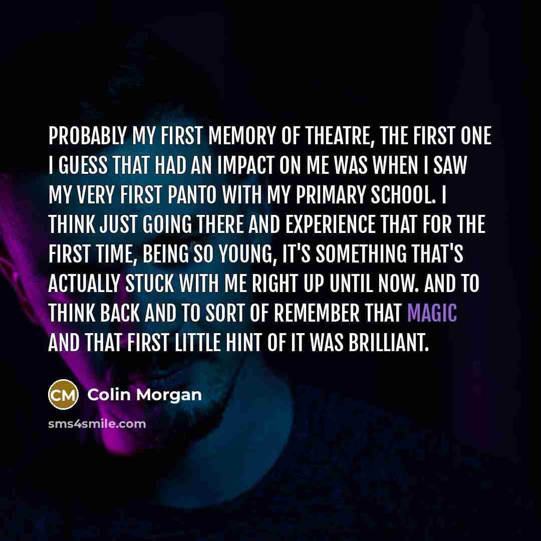 “Probably my first memory of theatre, the first one I guess that had an impact on me was when I saw my very first panto with my Primary School. I think just going there and experience that for the first time, being so young, it's something that's actually stuck with me right up until now. And to…” quote by Colin Morgan