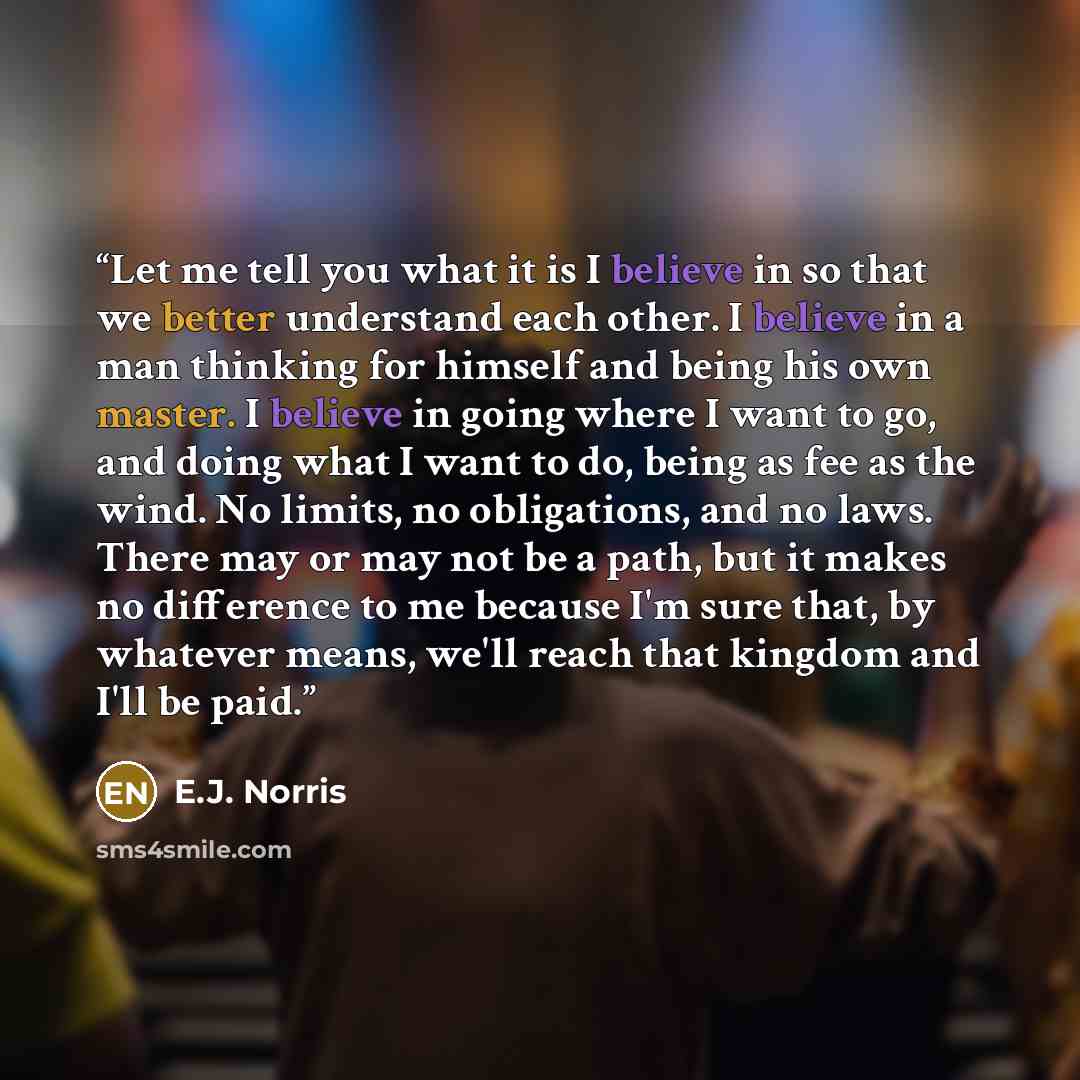 “Let me tell you what it is I believe in so that we better understand each other. I believe in a man thinking for himself and being his own master. I believe in going where I want to go, and doing what I want to do, being as fee as the wind. No limits, no obligations, and no laws. There may or may…” quote by E.J. Norris