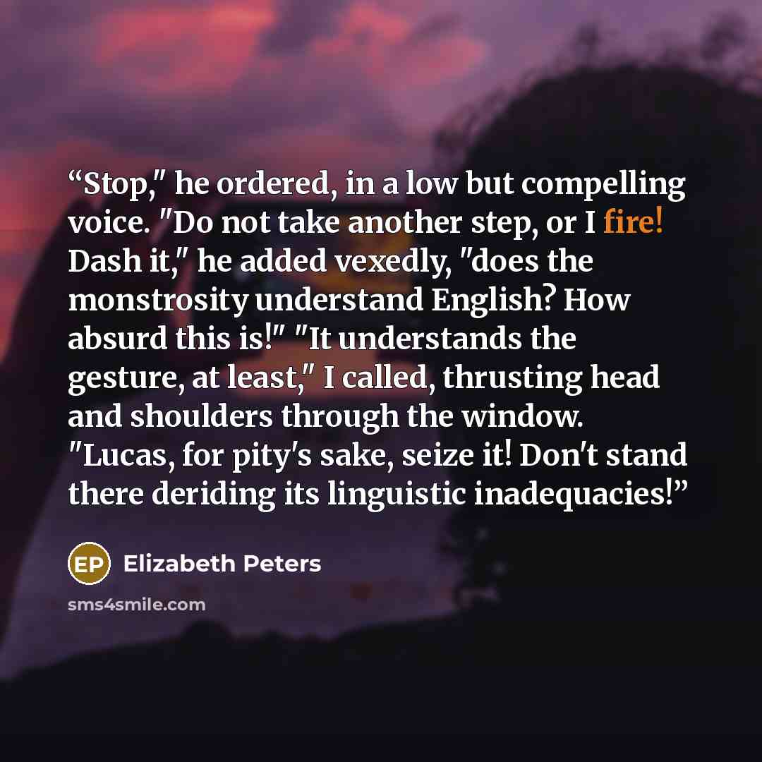 “Stop," he ordered, in a low but compelling voice. "Do not take another step, or I fire! Dash it," he added vexedly, "does the monstrosity understand English? How absurd this is!" "It understands the gesture, at least," I called, thrusting head and shoulders through the window. "Lucas, for pity's…” quote by Elizabeth Peters