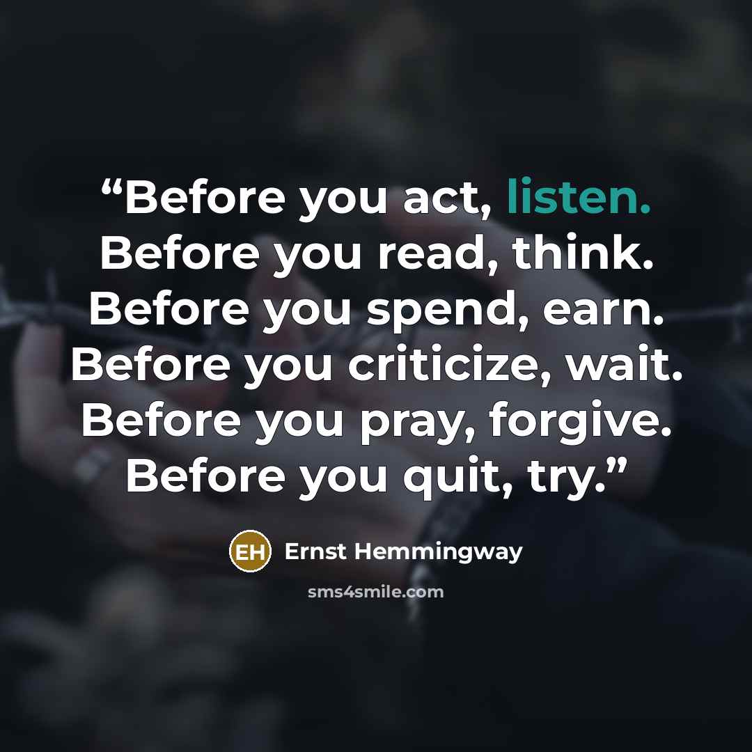 “Before you act, listen. Before you read, think. Before you spend, earn. Before you criticize, wait. Before you pray, forgive. Before you quit, try.” quote by Ernst Hemmingway