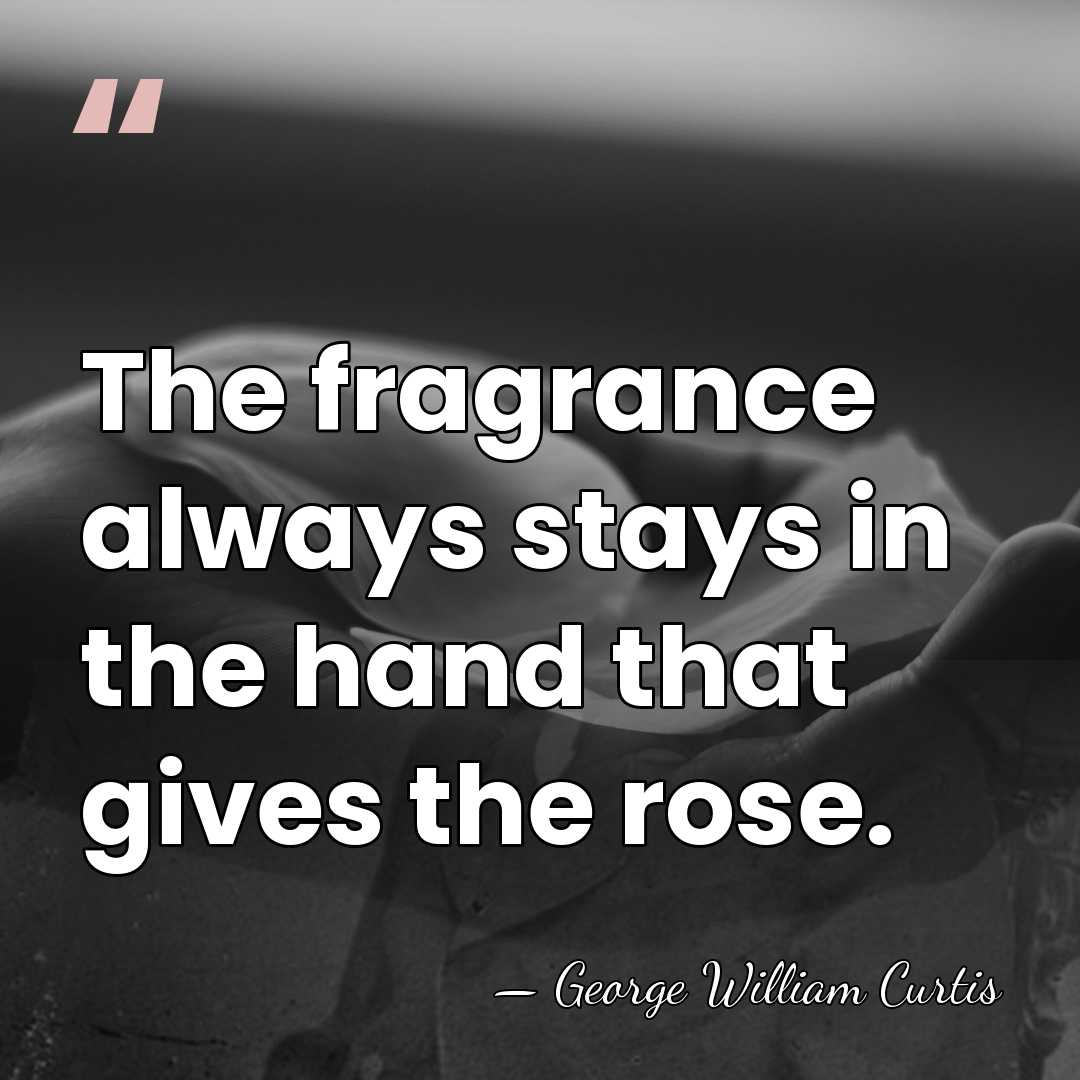 The fragrance always stays in the hand that gives the rose. - George William Curtis