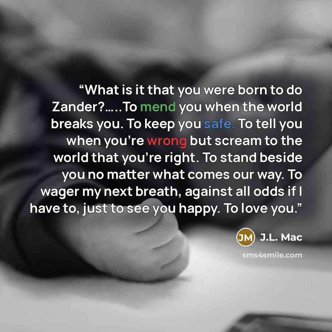 “What is it that you were born to do Zander?…..To mend you when the world breaks you. To keep you safe. To tell you when you're wrong but scream to the world that you're right. To stand beside you no matter what comes our way. To wager my next breath, against all odds if I have to, just to see you…” quote by J.L. Mac