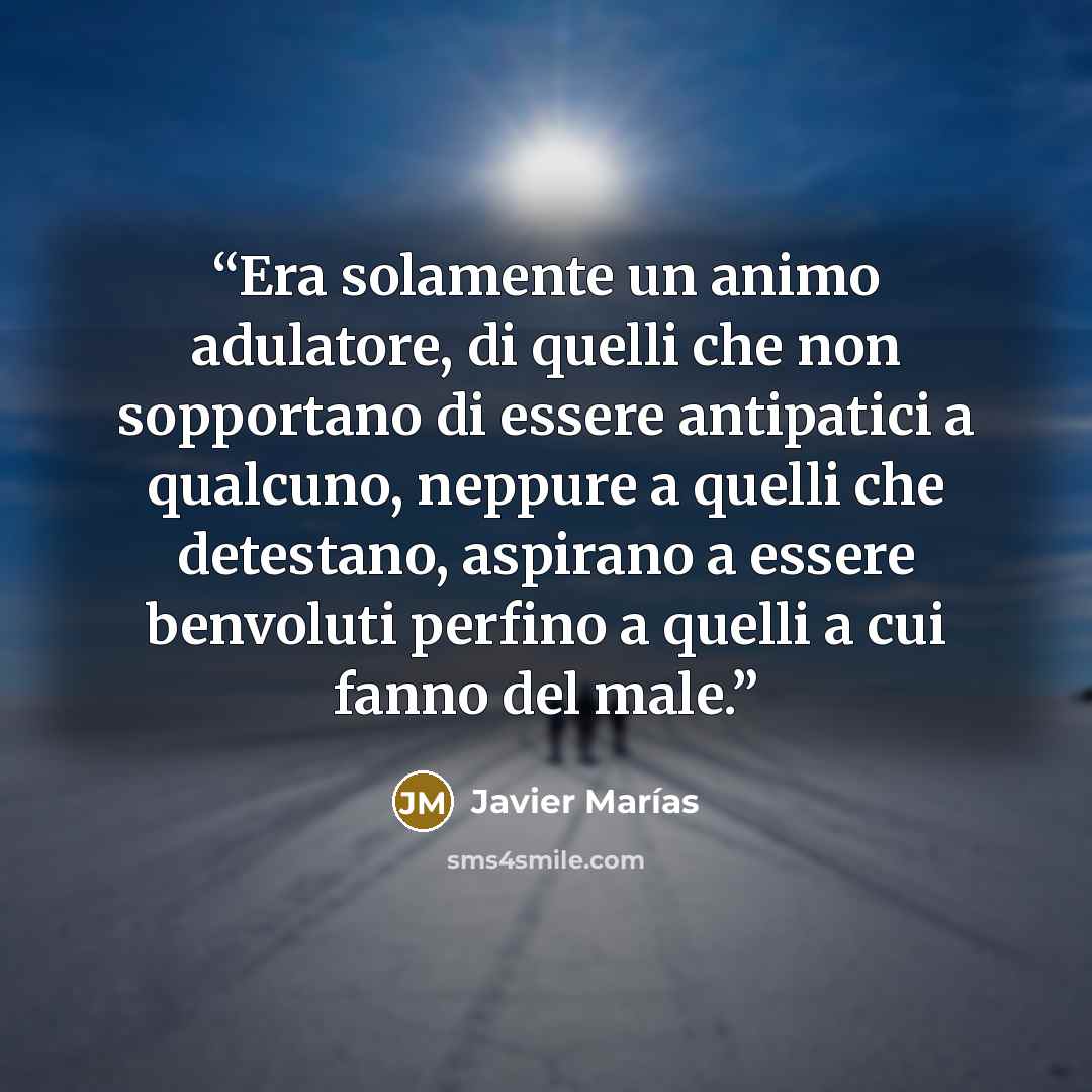 “Era solamente un animo adulatore, di quelli che non sopportano di essere antipatici a qualcuno, neppure a quelli che detestano, aspirano a essere benvoluti perfino a quelli a cui fanno del male.” quote by Javier Marías