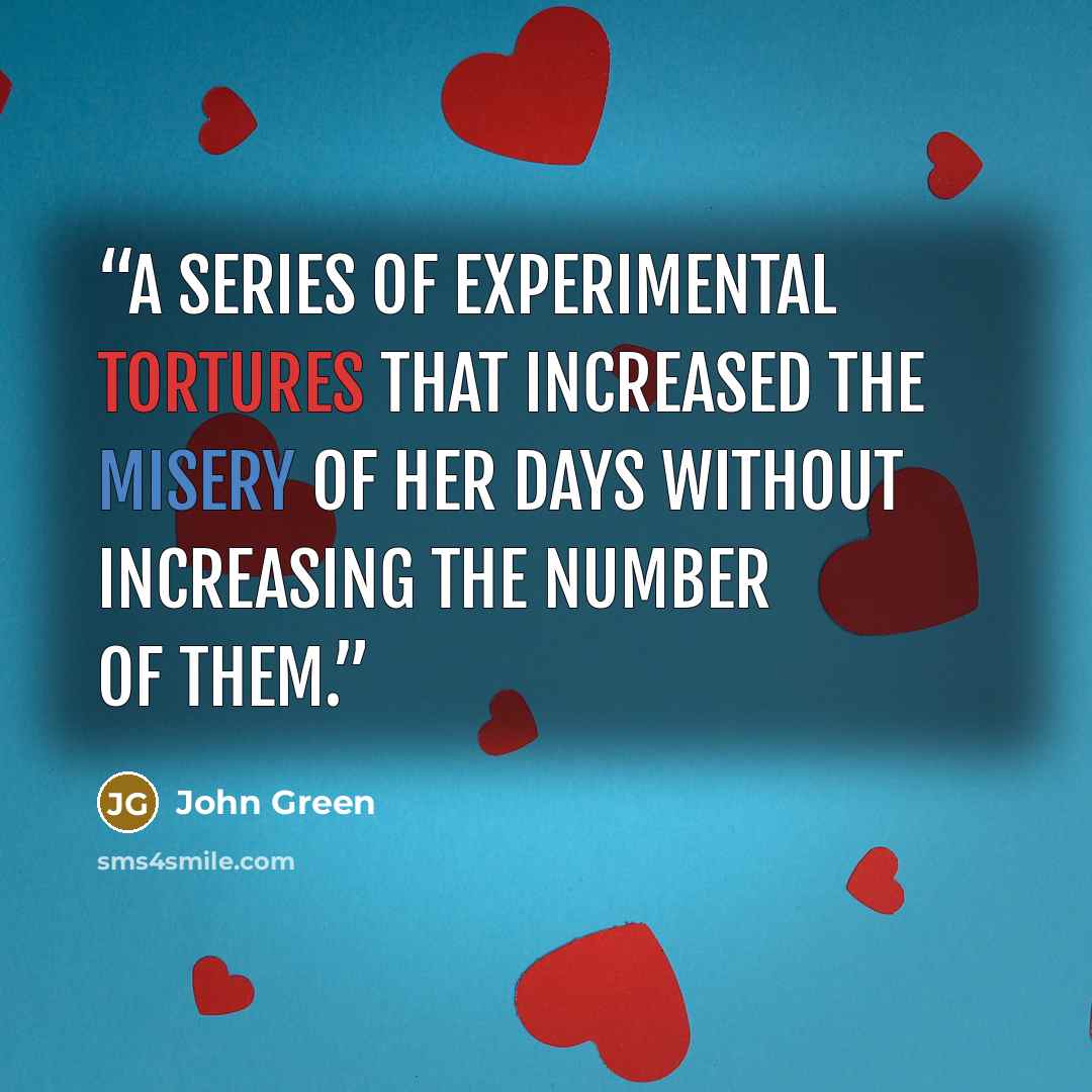 “A series of experimental tortures that increased the misery of her days without increasing the number of them.” quote by John Green