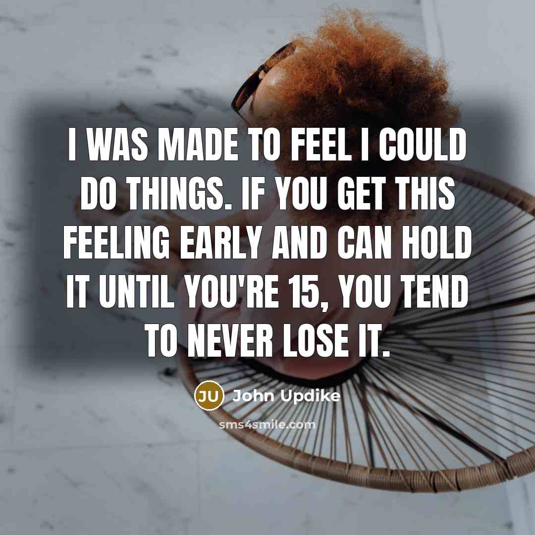 “I was made to feel I could do things. If you get this feeling early and can hold it until you're 15, you tend to never lose it.” quote by John Updike
