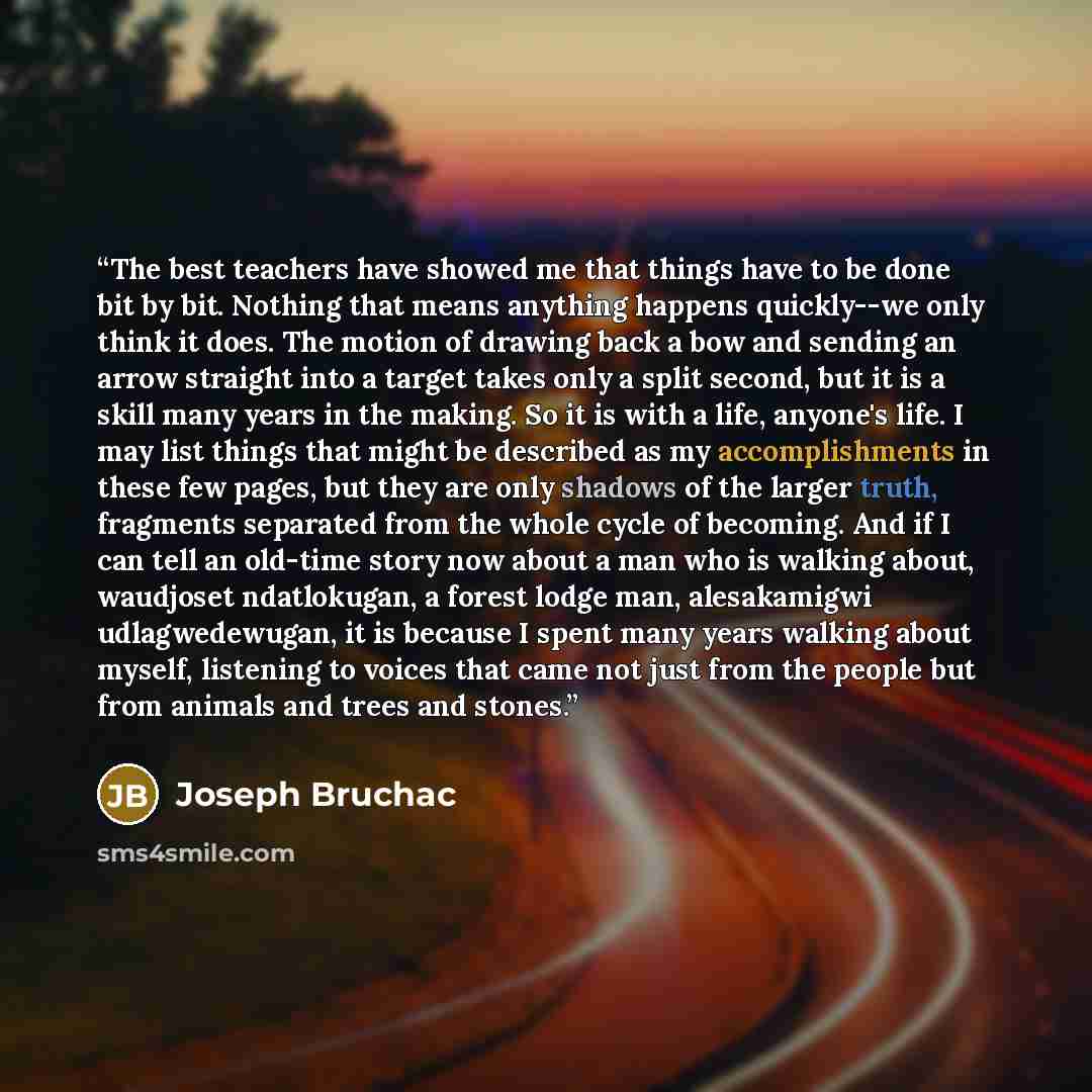 “The best teachers have showed me that things have to be done bit by bit. Nothing that means anything happens quickly--we only think it does. The motion of drawing back a bow and sending an arrow straight into a target takes only a split second, but it is a skill many years in the making. So it is…” quote by Joseph Bruchac