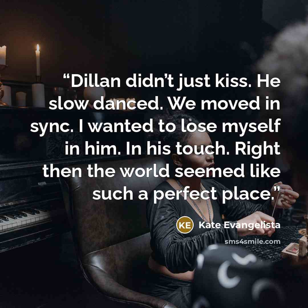 “Dillan didn’t just kiss. He slow danced. We moved in sync. I wanted to lose myself in him. In his touch. Right then the world seemed like such a perfect place.” quote by Kate Evangelista