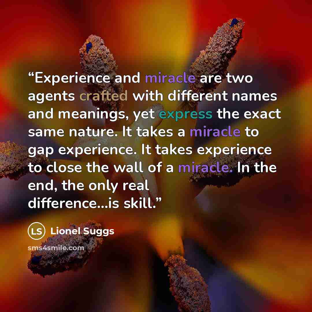 “Experience and miracle are two agents crafted with different names and meanings, yet express the exact same nature. It takes a miracle to gap experience. It takes experience to close the wall of a miracle. In the end, the only real difference...is skill.” quote by Lionel Suggs