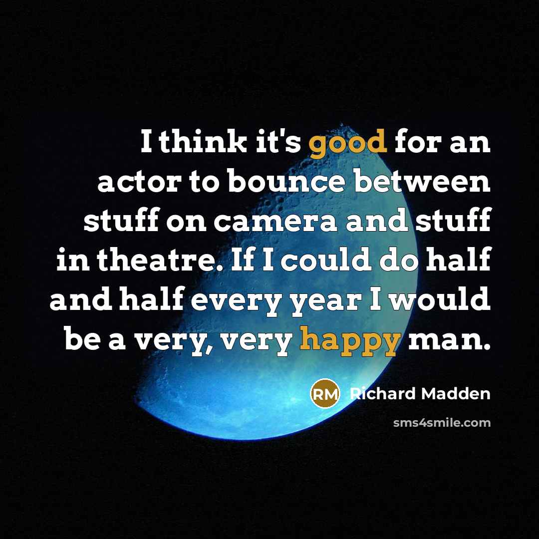 “I think it's good for an actor to bounce between stuff on camera and stuff in theatre. If I could do half and half every year I would be a very, very happy man.” quote by Richard Madden