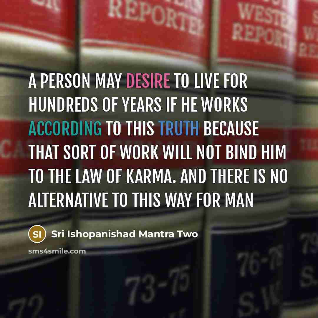 “A person may desire to live for hundreds of years if he works according to this truth because that sort of work will not bind him to the law of karma. And there is no alternative to this way for man” quote by Sri Ishopanishad Mantra Two