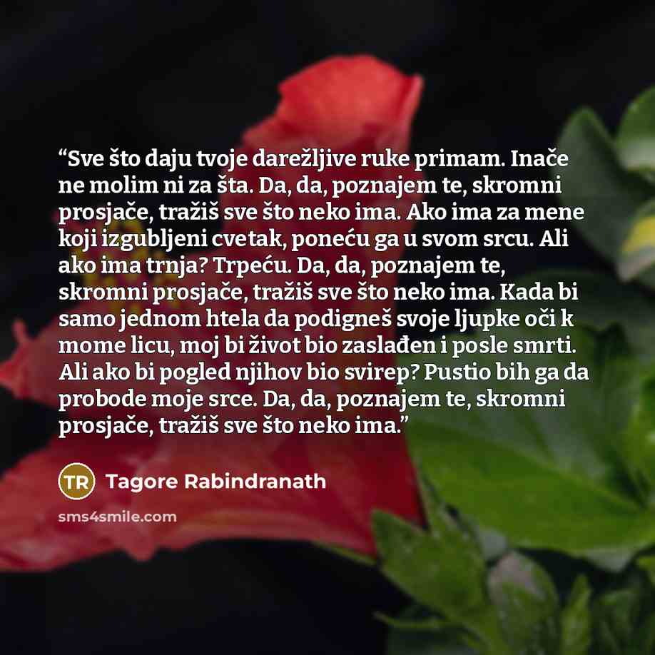 “Sve što daju tvoje darežljive ruke primam. Inače ne molim ni za šta. Da, da, poznajem te, skromni prosjače, tražiš sve što neko ima. Ako ima za mene koji izgubljeni cvetak, poneću ga u svom srcu. Ali ako ima trnja? Trpeću. Da, da, poznajem te, skromni prosjače, tražiš sve što neko ima. Kada bi…” quote by Tagore Rabindranath