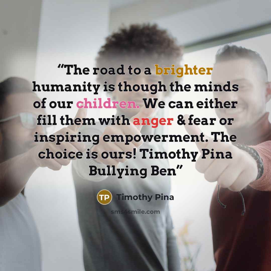“The road to a brighter humanity is though the minds of our children. We can either fill them with anger & fear or inspiring empowerment. The choice is ours! Timothy Pina Bullying Ben” quote by Timothy Pina
