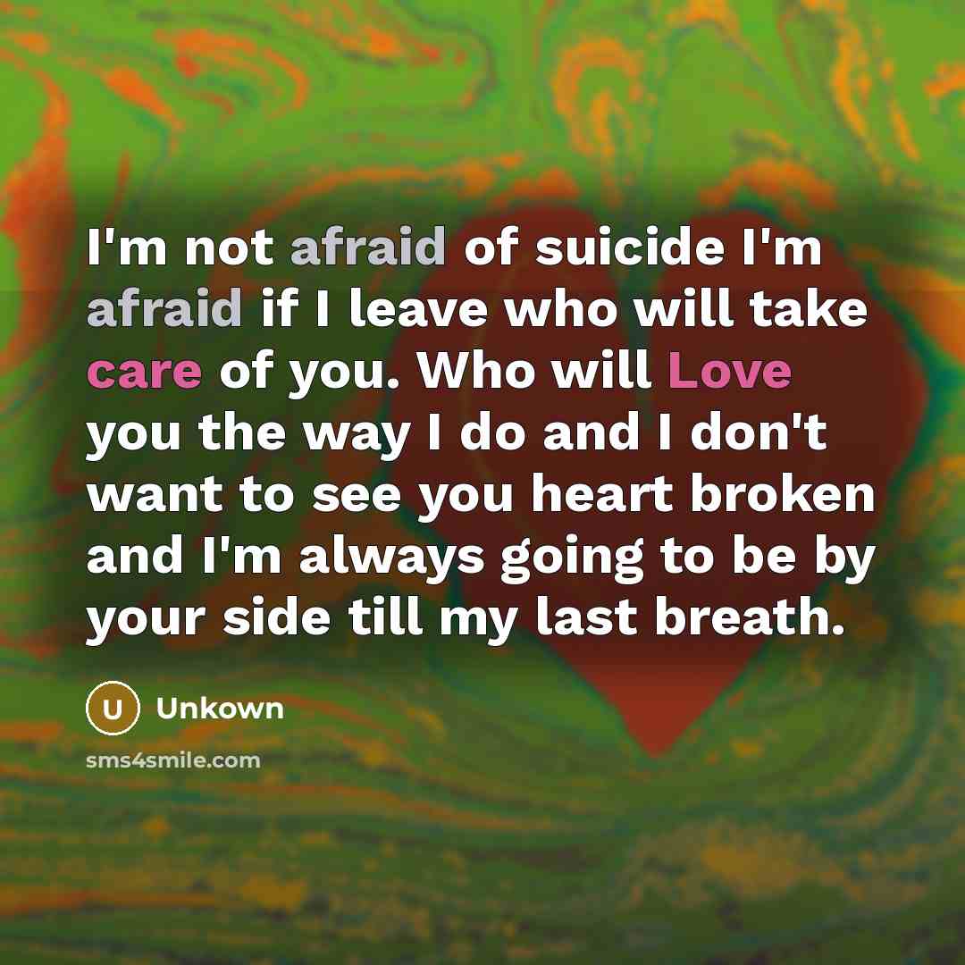“I'm not afraid of suicide I'm afraid if I leave who will take care of you. Who will Love you the way I do and I don't want to see you heart broken and I'm always going to be by your side till my last breath.” quote by Unkown