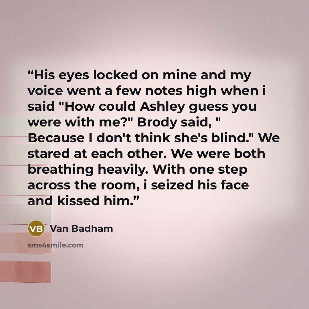 “His eyes locked on mine and my voice went a few notes high when i said "How could Ashley guess you were with me?" Brody said, " Because I don't think she's blind." We stared at each other. We were both breathing heavily. With one step across the room, i seized his face and kissed him.” quote by Van Badham