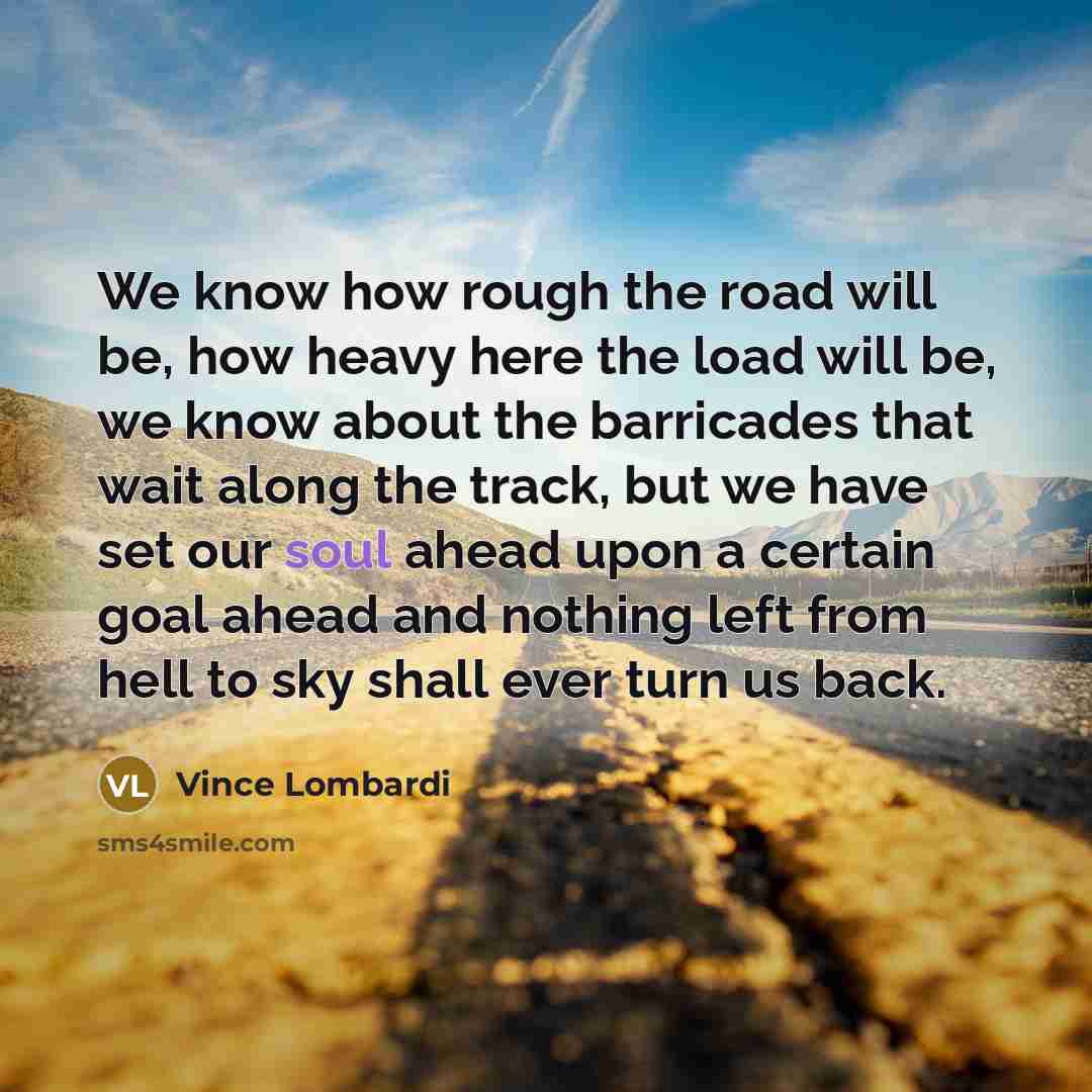 “We know how rough the road will be, how heavy here the load will be, we know about the barricades that wait along the track, but we have set our soul ahead upon a certain goal ahead and nothing left from hell to sky shall ever turn us back.” quote by Vince Lombardi