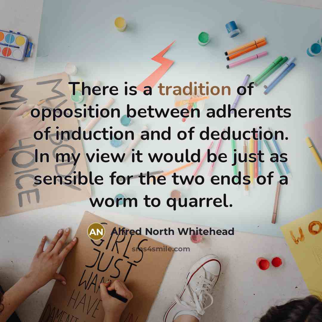 “There is a tradition of opposition between adherents of induction and of deduction. In my view it would be just as sensible for the two ends of a worm to quarrel.” quote by Alfred North Whitehead
