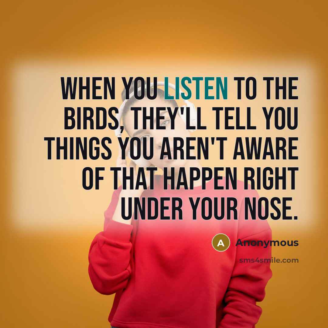 “When you listen to the birds, they'll tell you things you aren't aware of that happen right under your nose.” quote by Anonymous