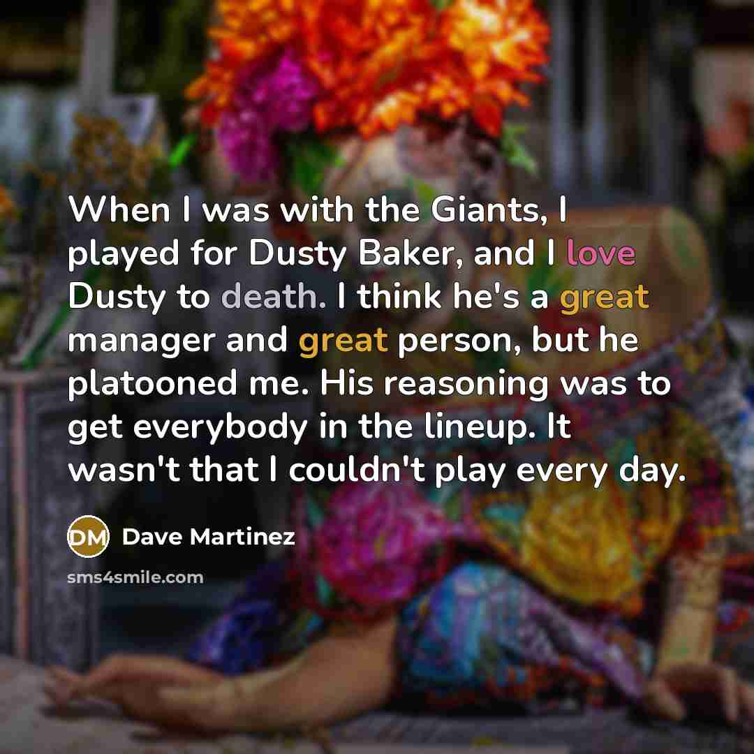 “When I was with the Giants, I played for Dusty Baker, and I love Dusty to death. I think he's a great manager and great person, but he platooned me. His reasoning was to get everybody in the lineup. It wasn't that I couldn't play every day.” quote by Dave Martinez