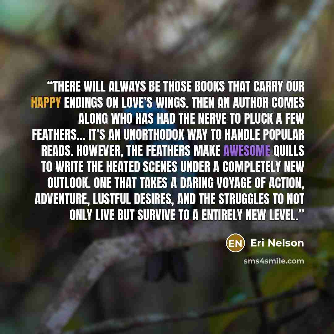 “There will always be those books that carry our happy endings on love’s wings. Then an author comes along who has had the nerve to pluck a few feathers… It’s an unorthodox way to handle popular reads. However, the feathers make awesome quills to write the heated scenes under a completely new…” quote by Eri Nelson