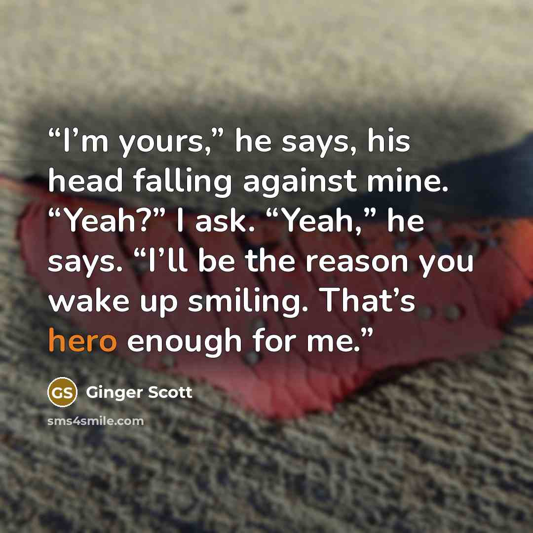 “I’m yours,” he says, his head falling against mine. “Yeah?” I ask. “Yeah,” he says. “I’ll be the reason you wake up smiling. That’s hero enough for me.” quote by Ginger Scott