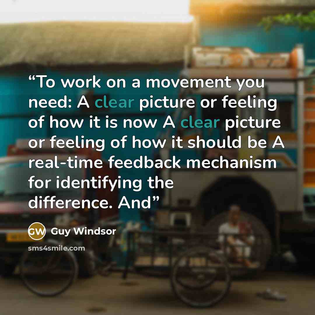“To work on a movement you need: A clear picture or feeling of how it is now A clear picture or feeling of how it should be A real-time feedback mechanism for identifying the difference. And” quote by Guy Windsor