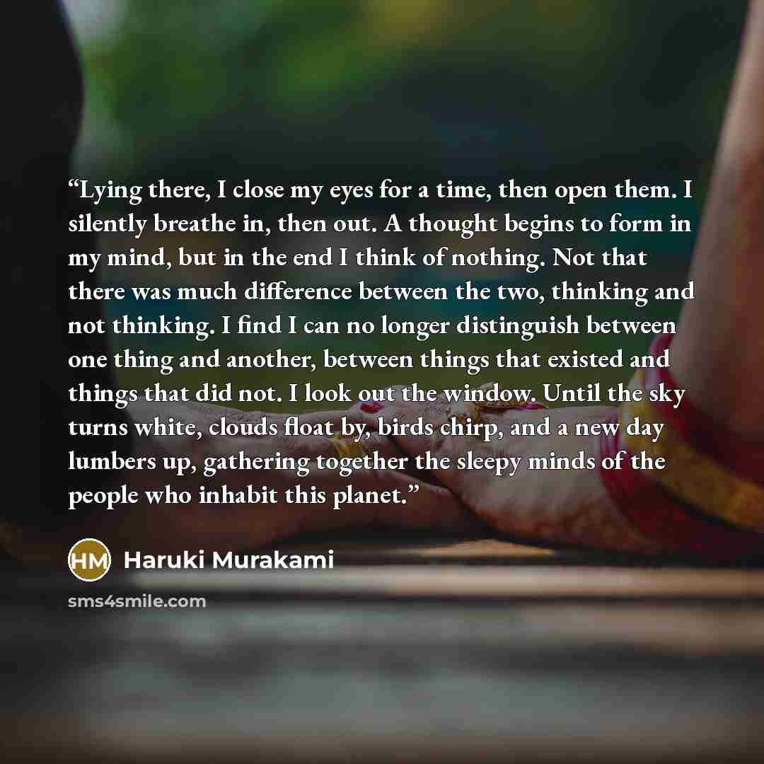 “Lying there, I close my eyes for a time, then open them. I silently breathe in, then out. A thought begins to form in my mind, but in the end I think of nothing. Not that there was much difference between the two, thinking and not thinking. I find I can no longer distinguish between one thing and…” quote by Haruki Murakami