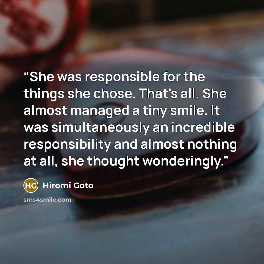 “She was responsible for the things she chose. That's all. She almost managed a tiny smile. It was simultaneously an incredible responsibility and almost nothing at all, she thought wonderingly.” quote by Hiromi Goto