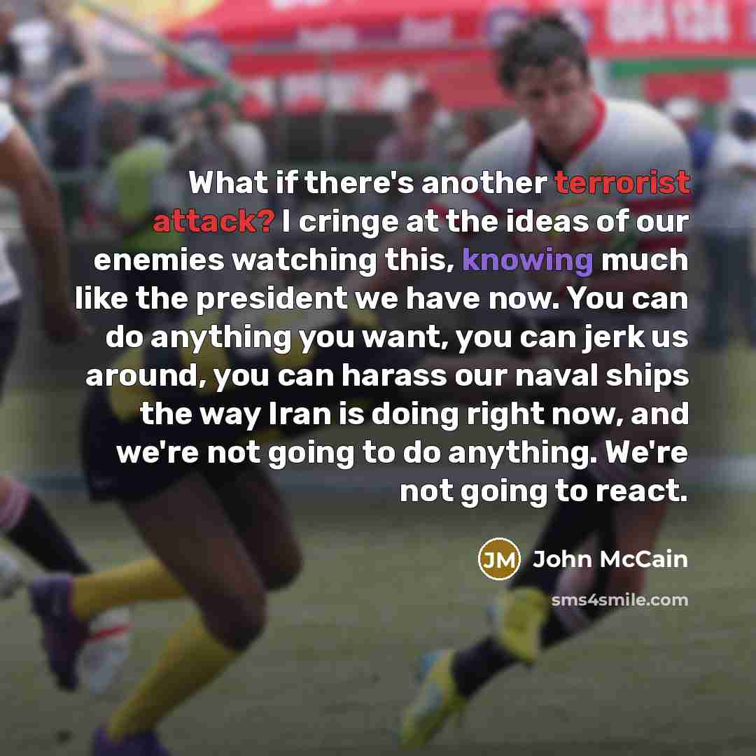 “What if there's another terrorist attack? I cringe at the ideas of our enemies watching this, knowing much like the president we have now. You can do anything you want, you can jerk us around, you can harass our naval ships the way Iran is doing right now, and we're not going to do anything. We're…” quote by John McCain