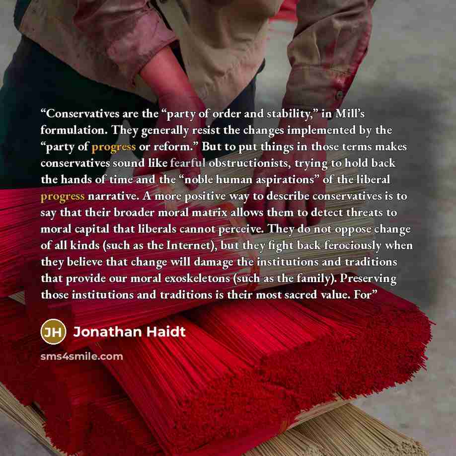“Conservatives are the “party of order and stability,” in Mill’s formulation. They generally resist the changes implemented by the “party of progress or reform.” But to put things in those terms makes conservatives sound like fearful obstructionists, trying to hold back the hands of time and the…” quote by Jonathan Haidt