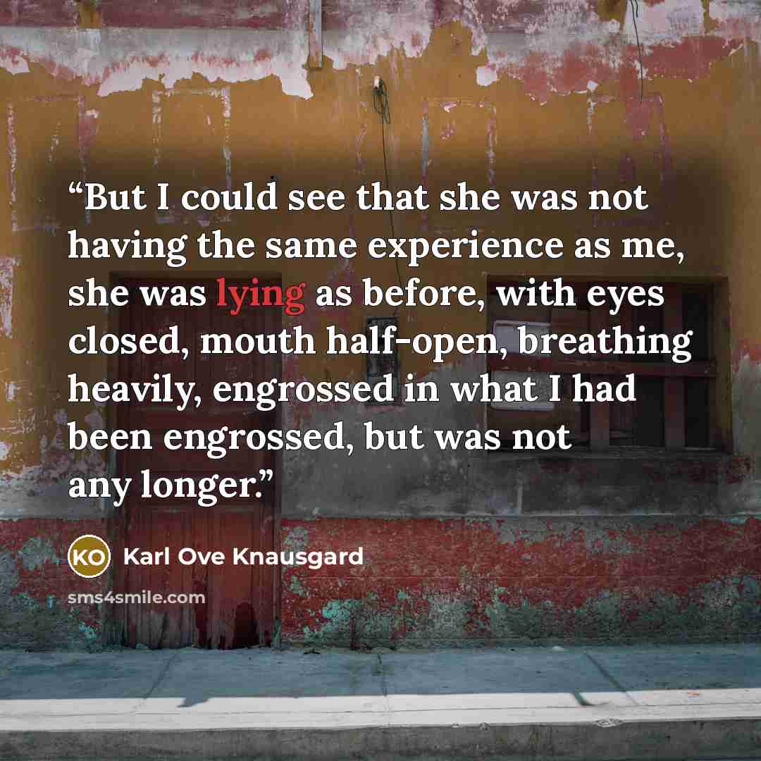 “But I could see that she was not having the same experience as me, she was lying as before, with eyes closed, mouth half-open, breathing heavily, engrossed in what I had been engrossed, but was not any longer.” quote by Karl Ove Knausgård