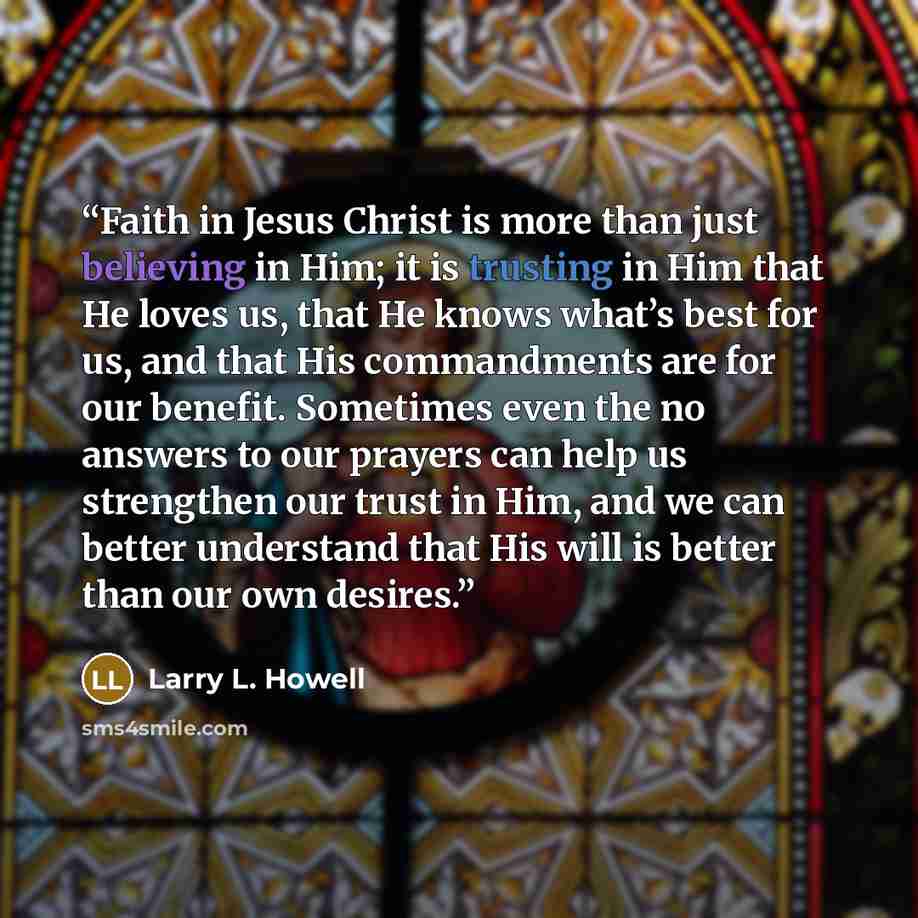 “Faith in Jesus Christ is more than just believing in Him; it is trusting in Him that He loves us, that He knows what’s best for us, and that His commandments are for our benefit. Sometimes even the no answers to our prayers can help us strengthen our trust in Him, and we can better understand that…” quote by Larry L. Howell