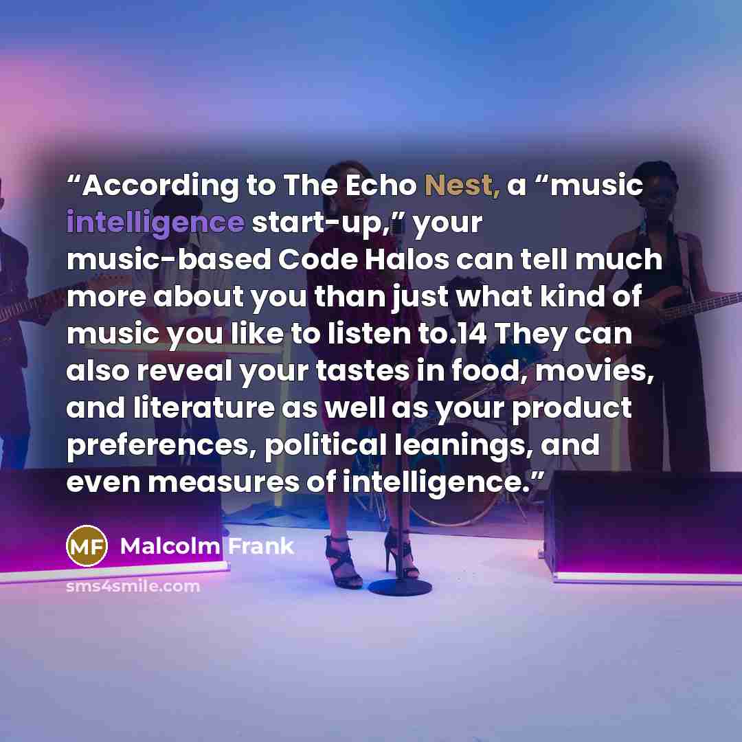 “According to The Echo Nest, a “music intelligence start-up,” your music-based Code Halos can tell much more about you than just what kind of music you like to listen to.14 They can also reveal your tastes in food, movies, and literature as well as your product preferences, political leanings, and…” quote by Malcolm Frank