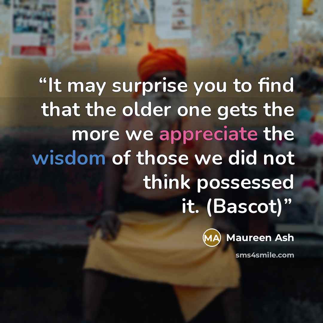 “It may surprise you to find that the older one gets the more we appreciate the wisdom of those we did not think possessed it. (Bascot)” quote by Maureen Ash