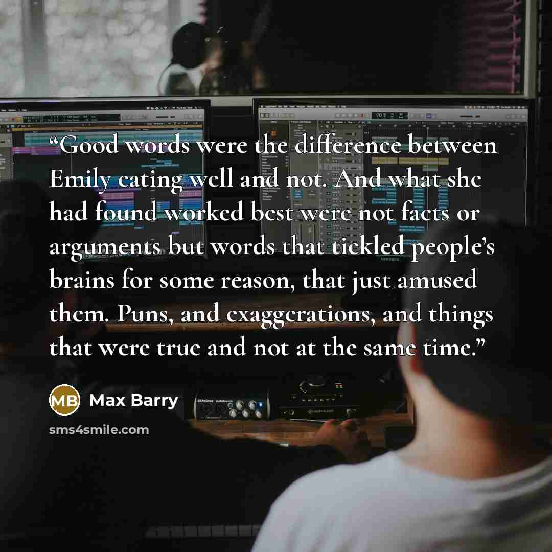 “Good words were the difference between Emily eating well and not. And what she had found worked best were not facts or arguments but words that tickled people’s brains for some reason, that just amused them. Puns, and exaggerations, and things that were true and not at the same time.” quote by Max Barry