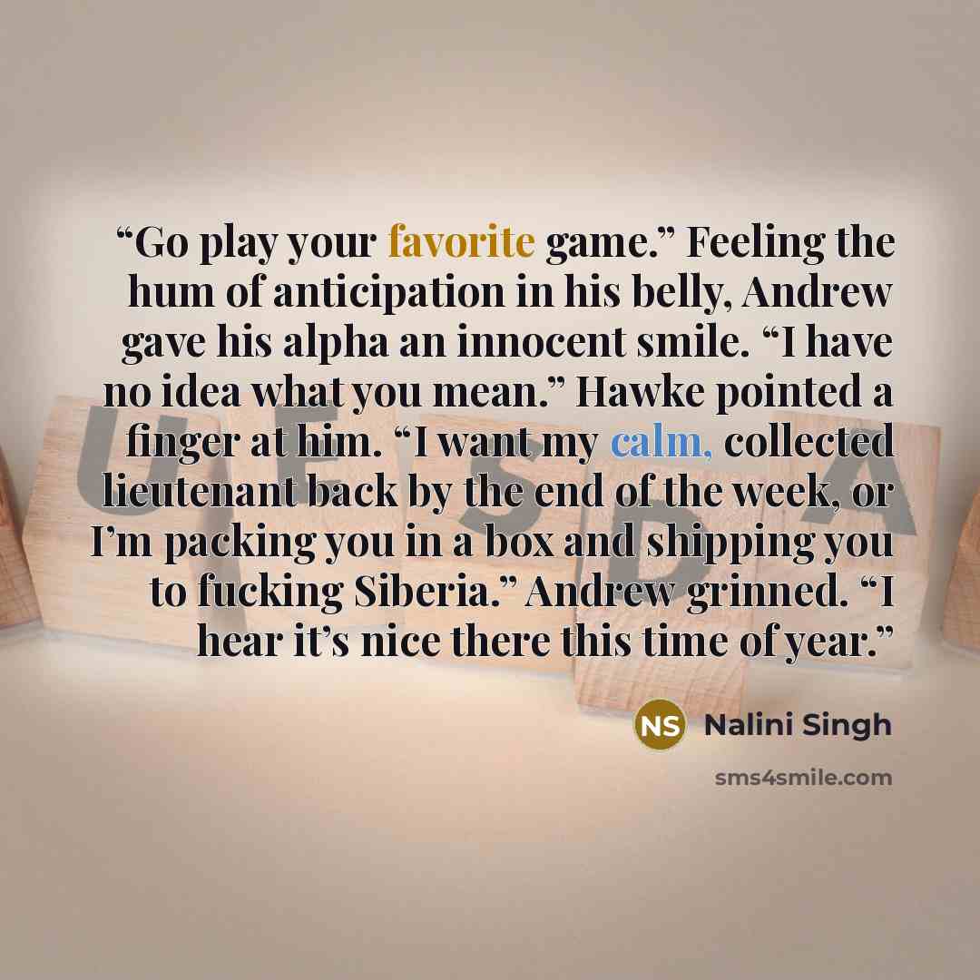 “Go play your favorite game.” Feeling the hum of anticipation in his belly, Andrew gave his alpha an innocent smile. “I have no idea what you mean.” Hawke pointed a finger at him. “I want my calm, collected lieutenant back by the end of the week, or I’m packing you in a box and shipping you to…” quote by Nalini Singh