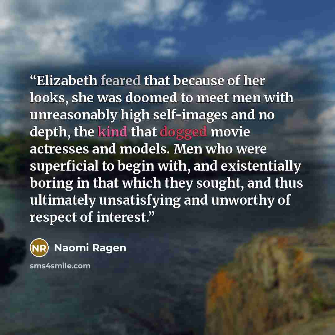 “Elizabeth feared that because of her looks, she was doomed to meet men with unreasonably high self-images and no depth, the kind that dogged movie actresses and models. Men who were superficial to begin with, and existentially boring in that which they sought, and thus ultimately unsatisfying and…” quote by Naomi Ragen