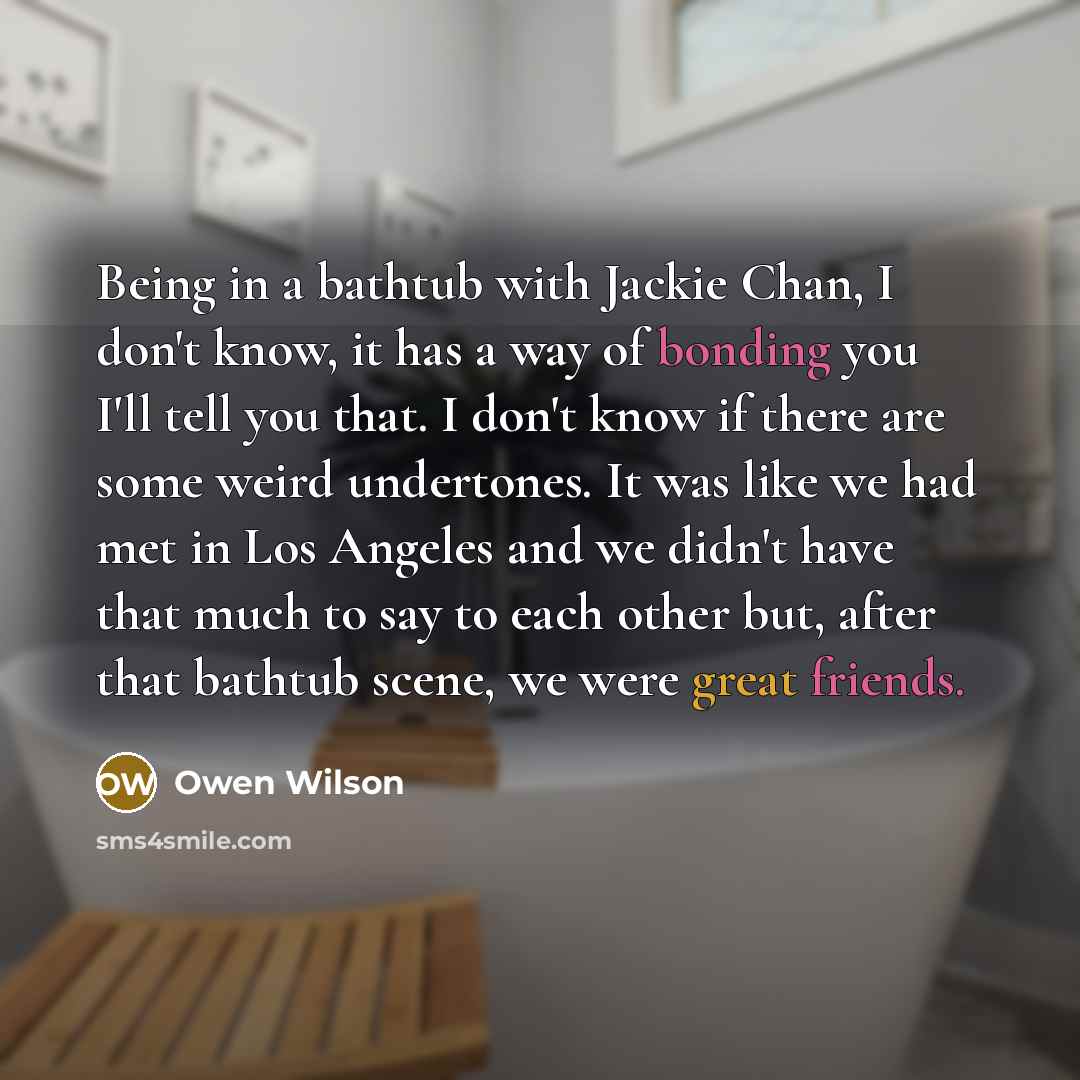 “Being in a bathtub with Jackie Chan, I don't know, it has a way of bonding you I'll tell you that. I don't know if there are some weird undertones. It was like we had met in Los Angeles and we didn't have that much to say to each other but, after that bathtub scene, we were great friends.” quote by Owen Wilson