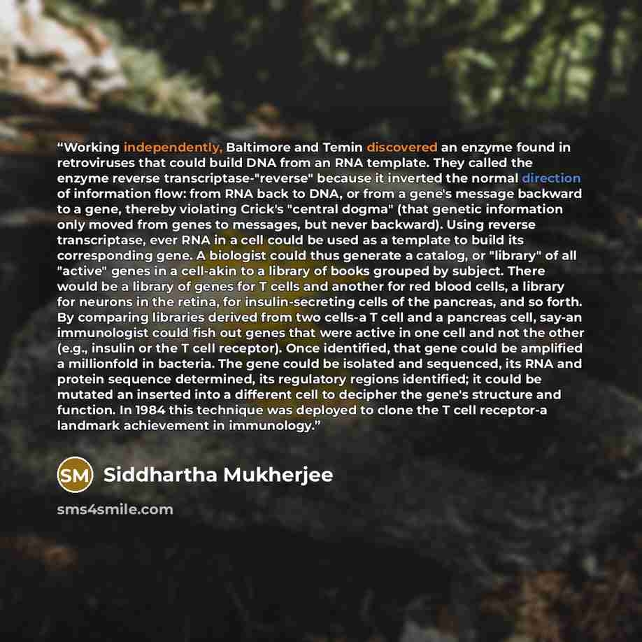 “Working independently, Baltimore and Temin discovered an enzyme found in retroviruses that could build DNA from an RNA template. They called the enzyme reverse transcriptase-"reverse" because it inverted the normal direction of information flow: from RNA back to DNA, or from a gene's message…” quote by Siddhartha Mukherjee