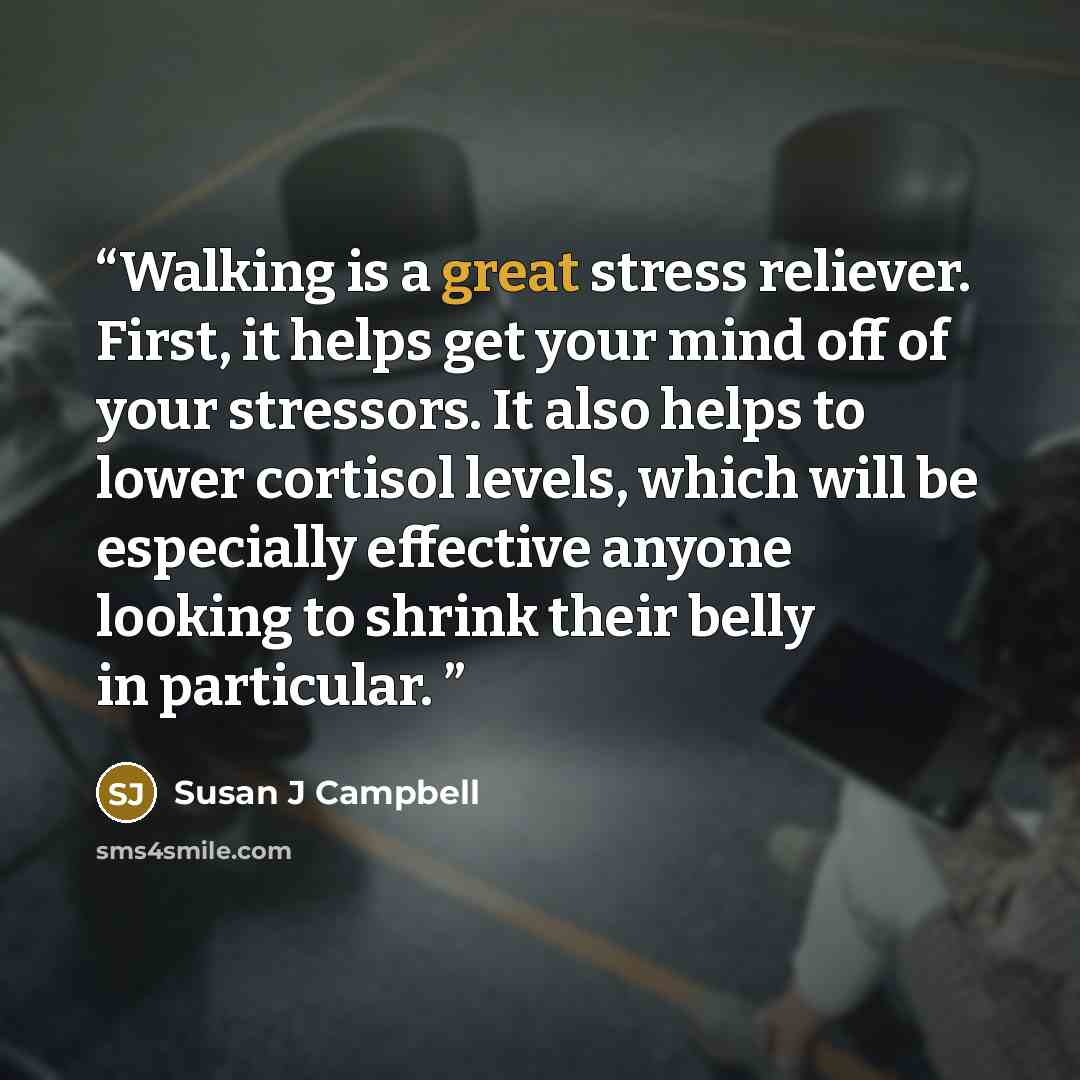 “Walking is a great stress reliever. First, it helps get your mind off of your stressors. It also helps to lower cortisol levels, which will be especially effective anyone looking to shrink their belly in particular.” quote by Susan J Campbell