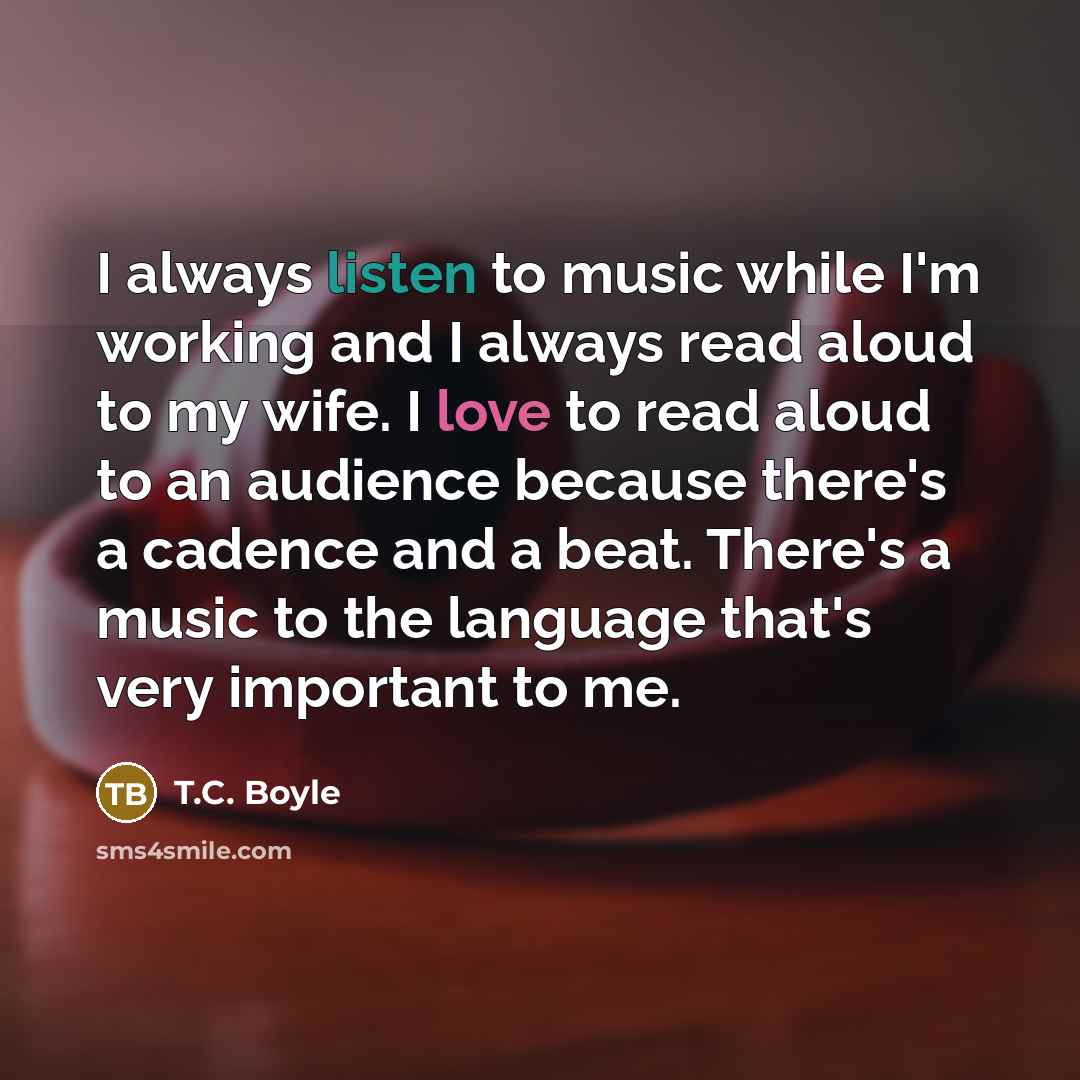 “I always listen to music while I'm working and I always read aloud to my wife. I love to read aloud to an audience because there's a cadence and a beat. There's a music to the language that's very important to me.” quote by T.C. Boyle